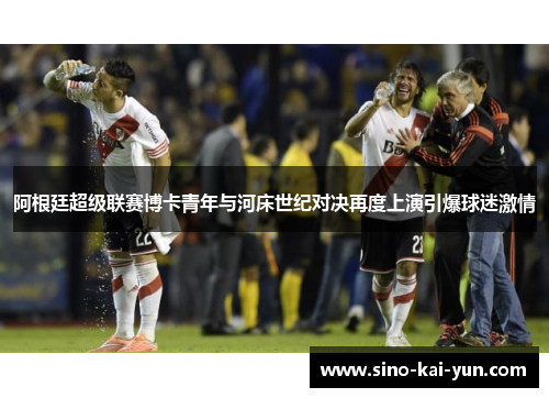 阿根廷超级联赛博卡青年与河床世纪对决再度上演引爆球迷激情