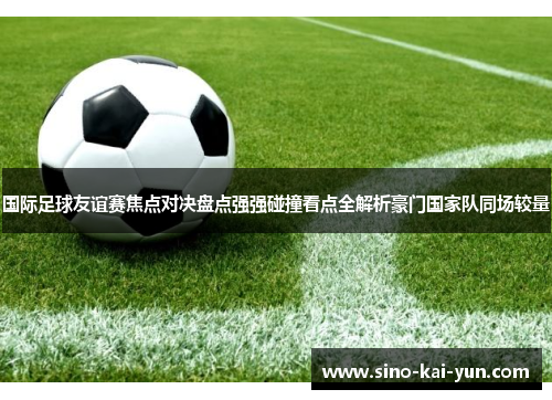 国际足球友谊赛焦点对决盘点强强碰撞看点全解析豪门国家队同场较量