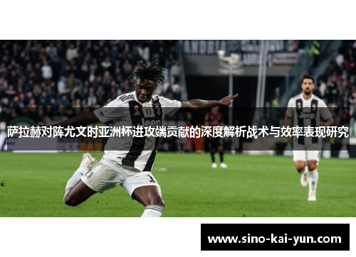 萨拉赫对阵尤文时亚洲杯进攻端贡献的深度解析战术与效率表现研究