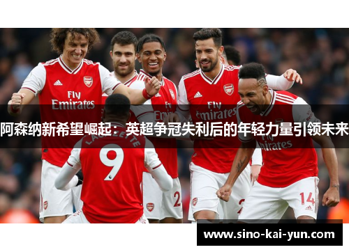 阿森纳新希望崛起:英超争冠失利后的年轻力量引领未来 阿森纳新希望崛起:英超争冠失利后的年轻力量引领未来