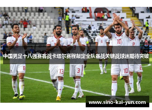 中国男足十八强赛客战卡塔尔赛程敲定全队备战关键战球迷期待突破 中国男足十八强赛客战卡塔尔赛程敲定全队备战关键战球迷期待突破