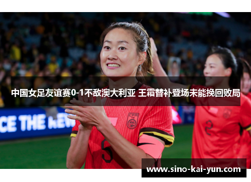中国女足友谊赛0-1不敌澳大利亚 王霜替补登场未能挽回败局 中国女足友谊赛0-1不敌澳大利亚 王霜替补登场未能挽回败局