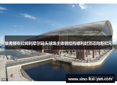 埃弗顿布拉姆利摩尔码头球场主体钢结构顺利封顶迈向新纪元