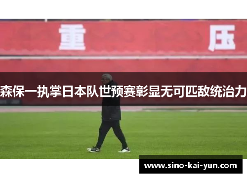 森保一执掌日本队世预赛彰显无可匹敌统治力 森保一执掌日本队世预赛彰显无可匹敌统治力