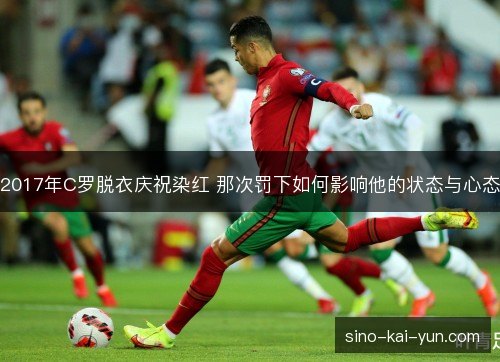 2017年C罗脱衣庆祝染红 那次罚下如何影响他的状态与心态 2017年C罗脱衣庆祝染红 那次罚下如何影响他的状态与心态